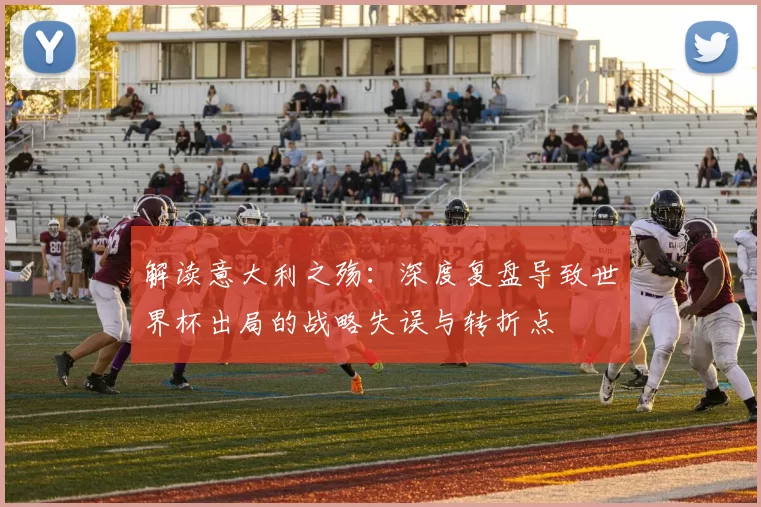 解读意大利之殇:深度复盘导致世界杯出局的战略失误与转折点