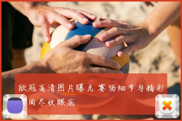 欧冠高清图片曝光 赛场细节与精彩瞬间尽收眼底