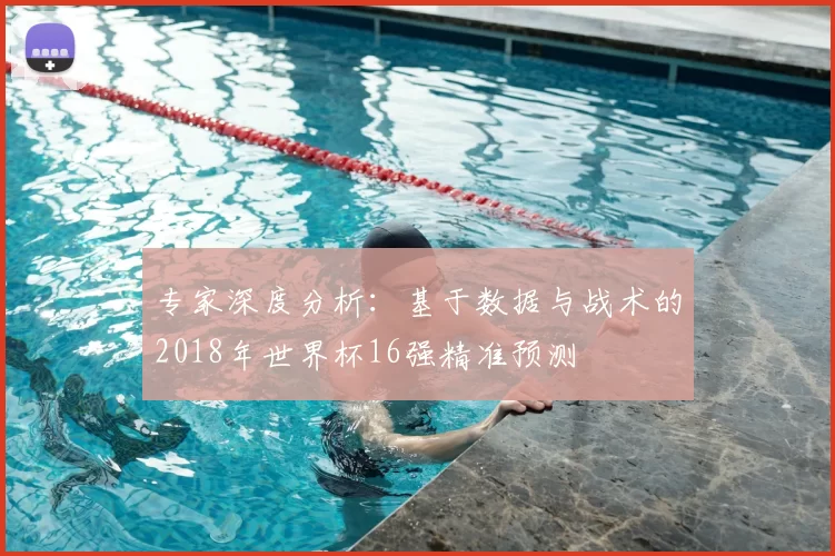 专家深度分析:基于数据与战术的2018年世界杯16强精准预测