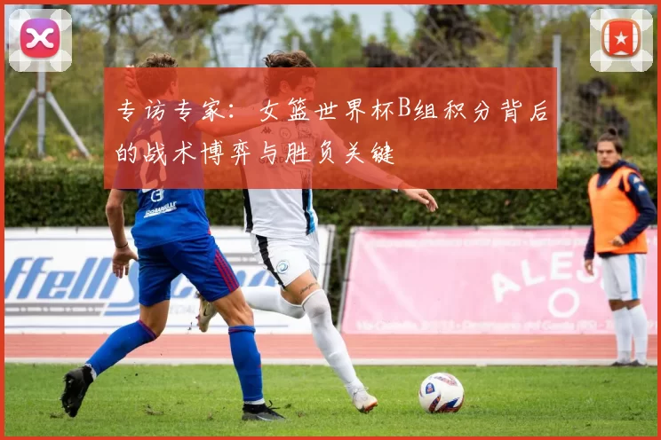 专访专家:女篮世界杯B组积分背后的战术博弈与胜负关键