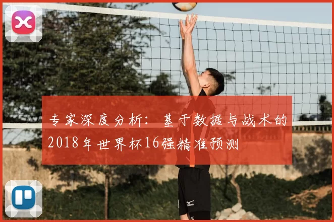 专家深度分析:基于数据与战术的2018年世界杯16强精准预测