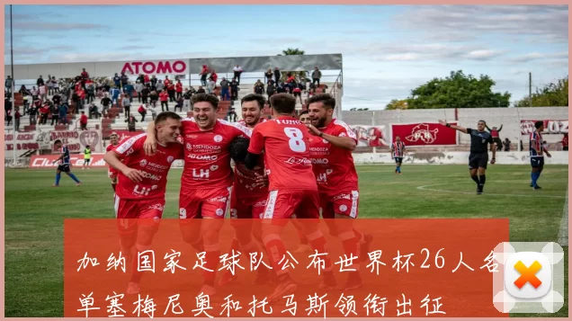 加纳国家足球队公布世界杯26人名单塞梅尼奥和托马斯领衔出征