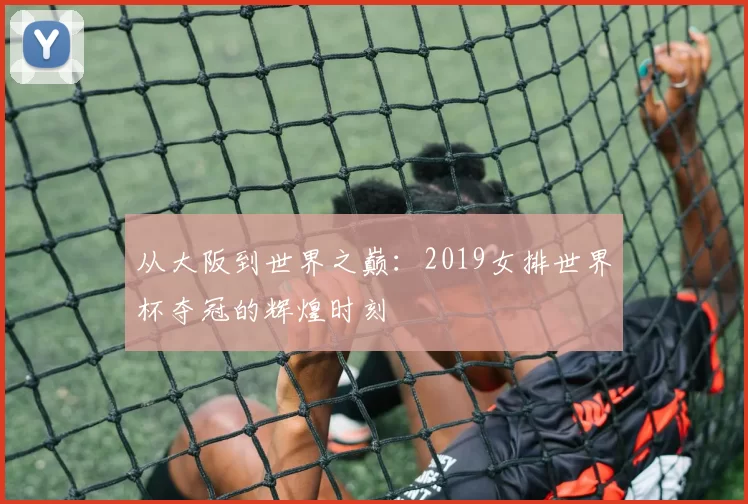 从大阪到世界之巅:2019女排世界杯夺冠的辉煌时刻