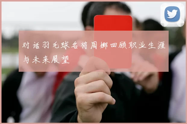 对话羽毛球名将周娜回顾职业生涯与未来展望