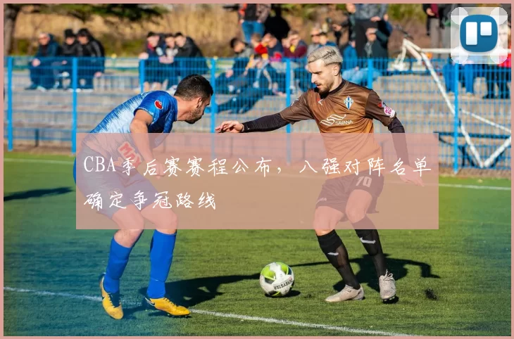 CBA季后赛赛程公布，八强对阵名单确定争冠路线
