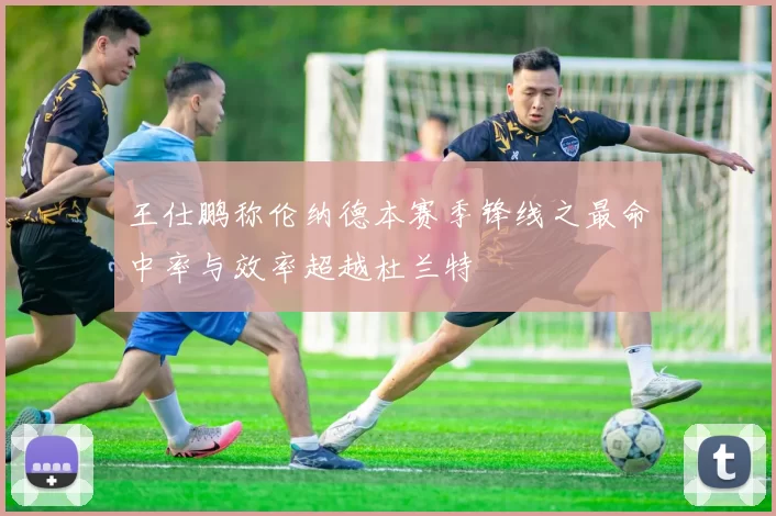 王仕鹏称伦纳德本赛季锋线之最命中率与效率超越杜兰特