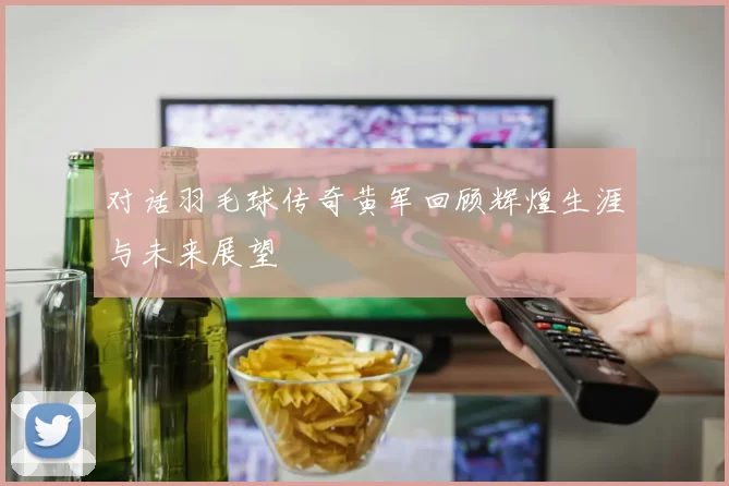 对话羽毛球传奇黄军回顾辉煌生涯与未来展望