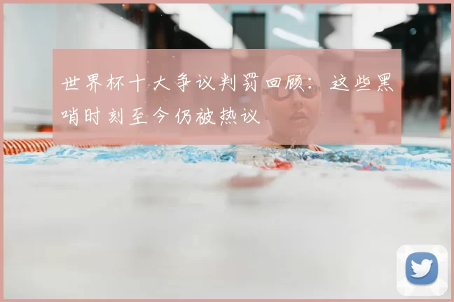世界杯十大争议判罚回顾：这些黑哨时刻至今仍被热议