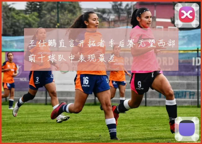 王仕鹏直言开拓者季后赛无望西部前十球队中表现最差