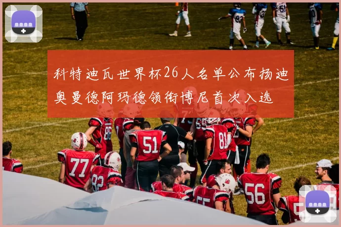 科特迪瓦世界杯26人名单公布扬迪奥曼德阿玛德领衔博尼首次入选