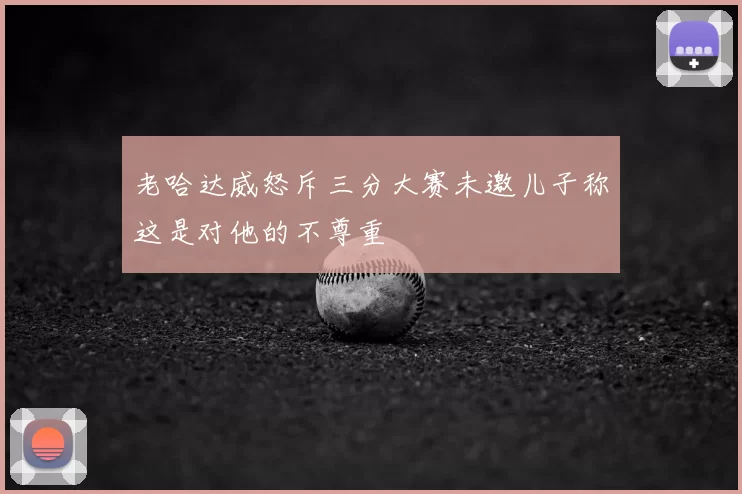 老哈达威怒斥三分大赛未邀儿子称这是对他的不尊重