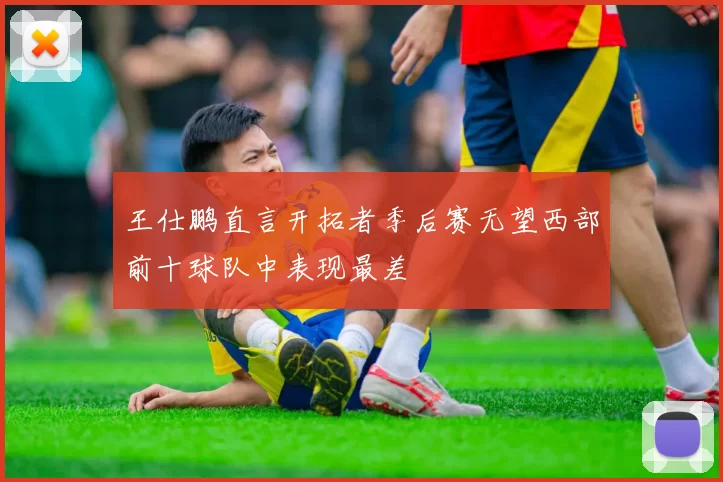 王仕鹏直言开拓者季后赛无望西部前十球队中表现最差