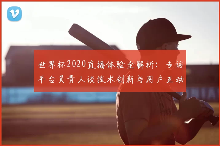 世界杯2020直播体验全解析:专访平台负责人谈技术创新与用户互动