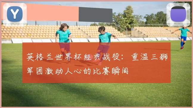 英格兰世界杯经典战役:重温三狮军团激动人心的比赛瞬间