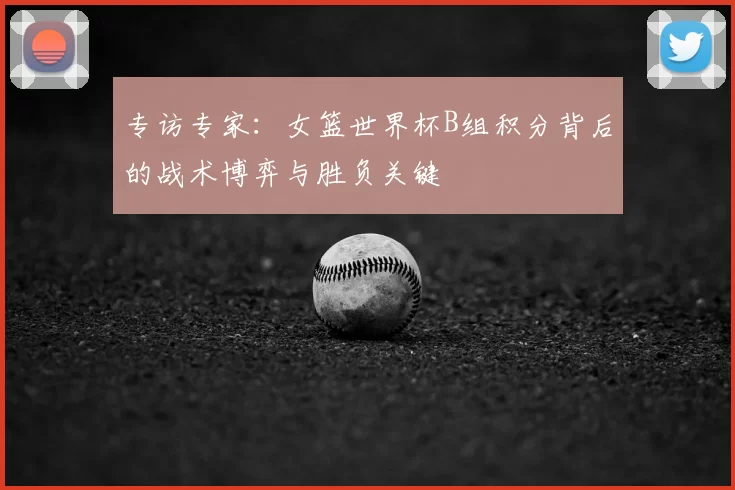 专访专家:女篮世界杯B组积分背后的战术博弈与胜负关键