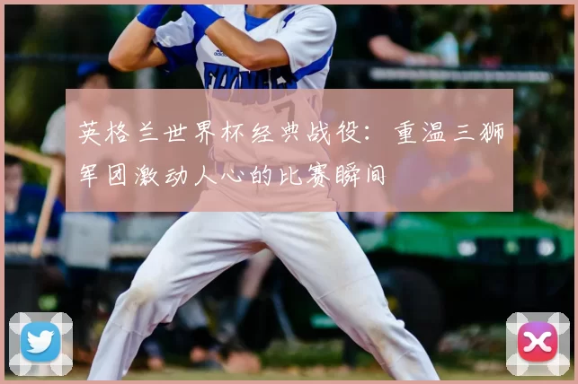 英格兰世界杯经典战役:重温三狮军团激动人心的比赛瞬间