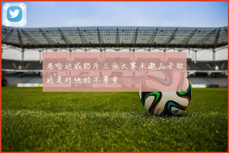 老哈达威怒斥三分大赛未邀儿子称这是对他的不尊重