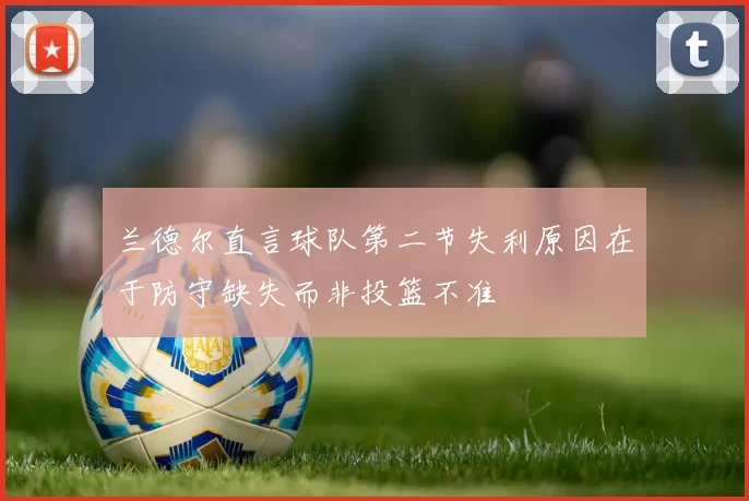 兰德尔直言球队第二节失利原因在于防守缺失而非投篮不准