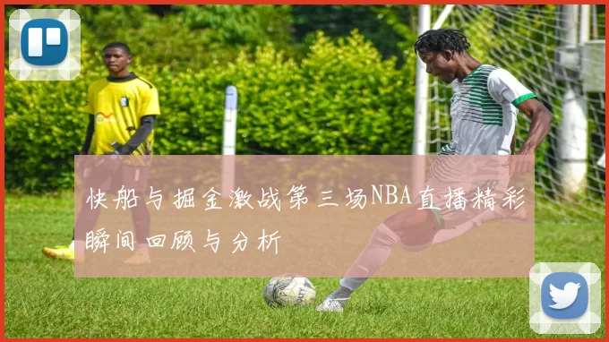 快船与掘金激战第三场NBA直播精彩瞬间回顾与分析