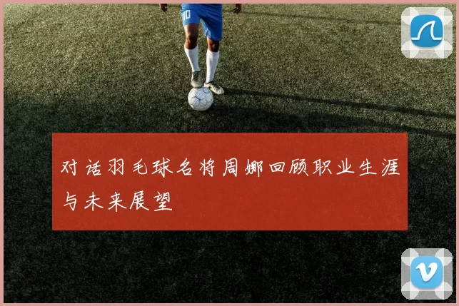 对话羽毛球名将周娜回顾职业生涯与未来展望