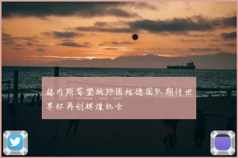 赫内斯寄望纳帅团结德国队期待世界杯再创辉煌机会