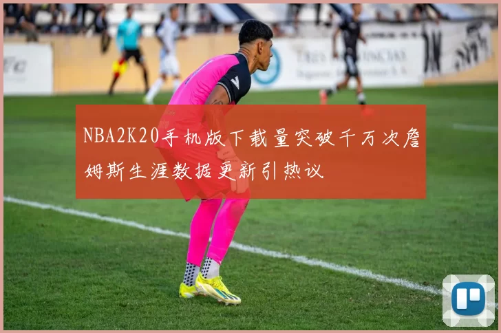 NBA2K20手机版下载量突破千万次詹姆斯生涯数据更新引热议