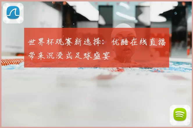 世界杯观赛新选择:优酷在线直播带来沉浸式足球盛宴