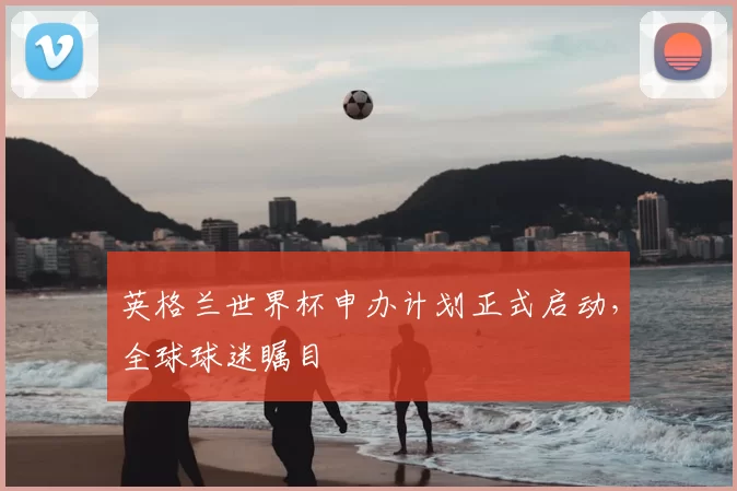 英格兰世界杯申办计划正式启动,全球球迷瞩目