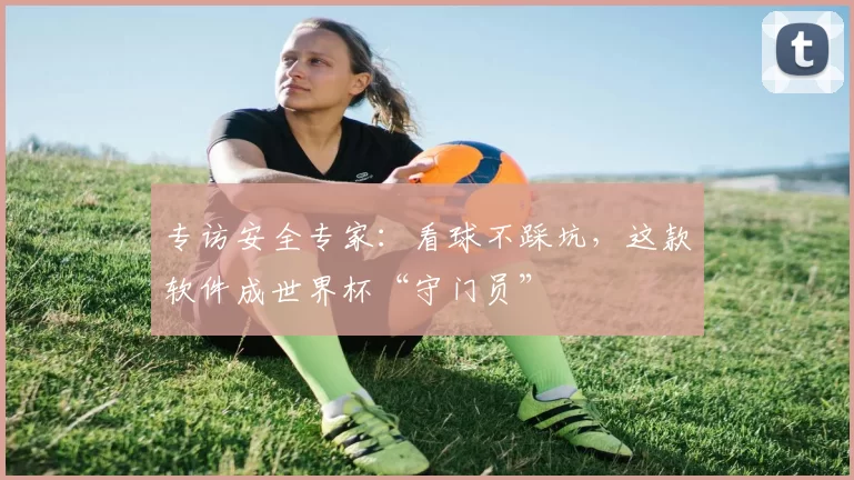 专访安全专家:看球不踩坑,这款软件成世界杯“守门员”