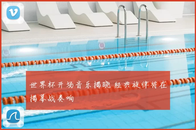 世界杯开场音乐揭晓 经典旋律将在揭幕战奏响