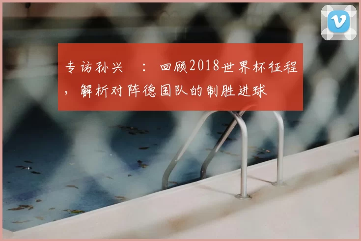 专访孙兴慜：回顾2018世界杯征程，解析对阵德国队的制胜进球