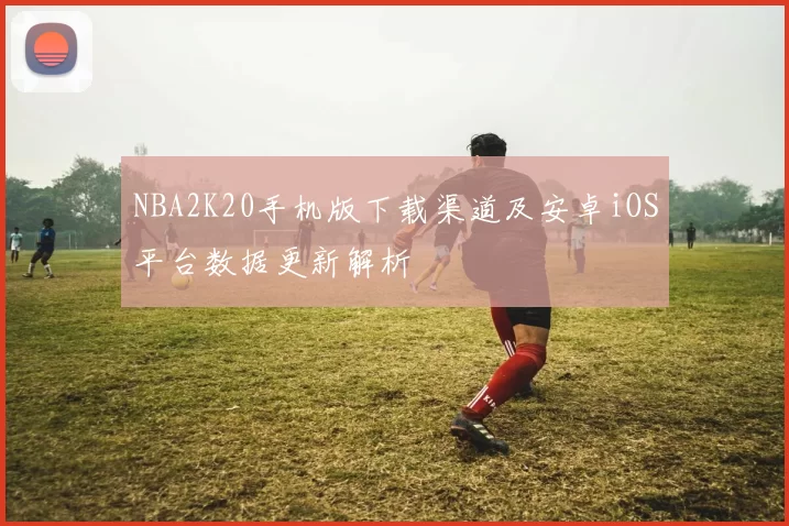 NBA2K20手机版下载渠道及安卓iOS平台数据更新解析