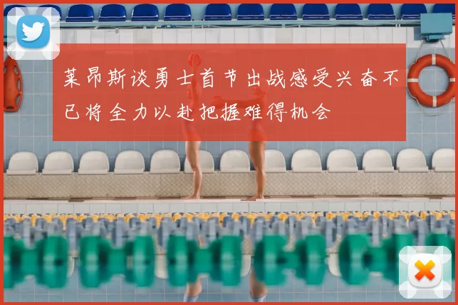 莱昂斯谈勇士首节出战感受兴奋不已将全力以赴把握难得机会