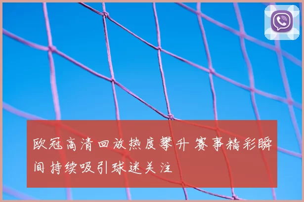 欧冠高清回放热度攀升 赛事精彩瞬间持续吸引球迷关注
