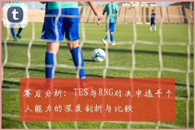 赛后分析:TES与RNG对决中选手个人能力的深度剖析与比较