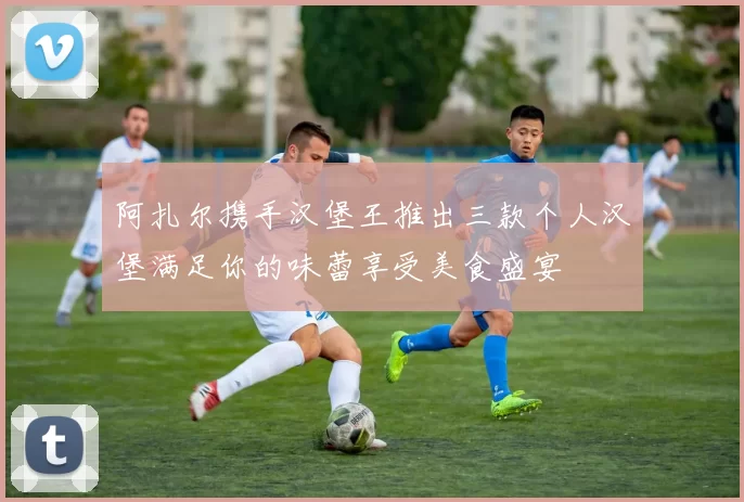阿扎尔携手汉堡王推出三款个人汉堡满足你的味蕾享受美食盛宴