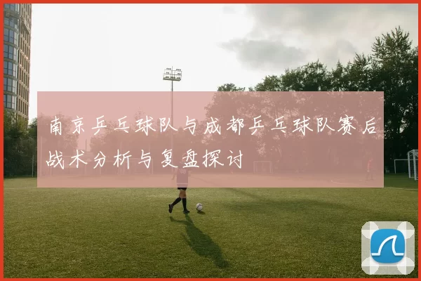 南京乒乓球队与成都乒乓球队赛后战术分析与复盘探讨