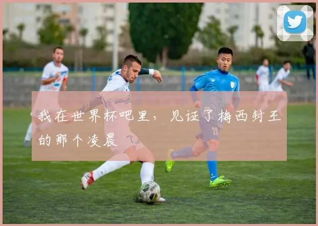 我在世界杯吧里,见证了梅西封王的那个凌晨