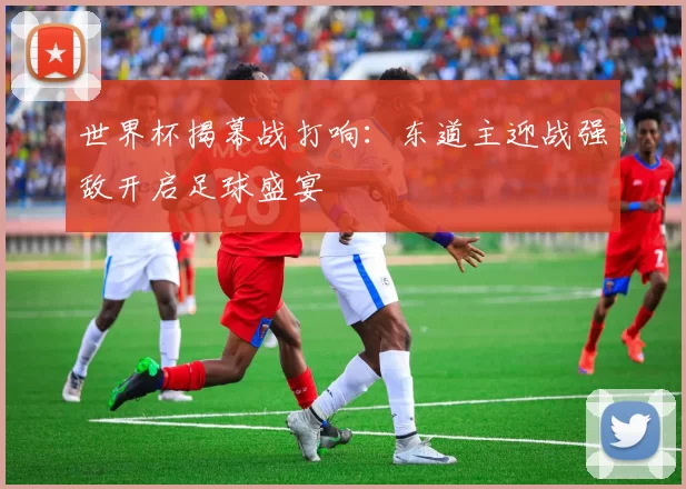 世界杯揭幕战打响：东道主迎战强敌开启足球盛宴