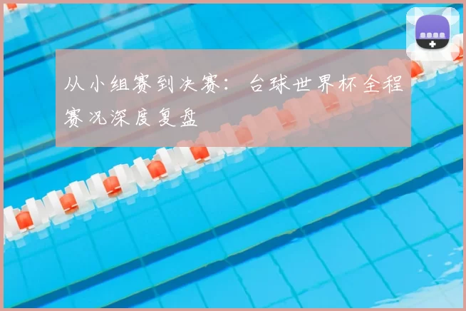 从小组赛到决赛:台球世界杯全程赛况深度复盘