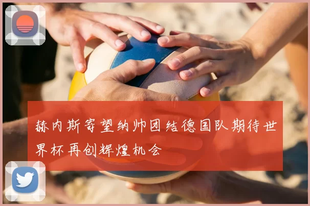 赫内斯寄望纳帅团结德国队期待世界杯再创辉煌机会